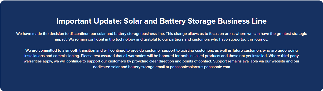 A screenshot from the Panasonic Solar North America website that reads "Important Update: Solar and Battery Storage Business Line We have made the decision to discontinue our solar and battery storage business line. This change allows us to focus on areas where we can have the greatest strategic impact. We remain confident in the technology and grateful to our partners and customers who have supported this journey. We are committed to a smooth transition and will continue to provide customer support to existing customers, as well as future customers who are undergoing installations and commissioning. Please rest assured that all warranties will be honored for both installed products and those not yet installed. Where third-party warranties apply, we will continue to support our customers by providing clear direction and points of contact. Support remains available via our website and our dedicated solar and battery storage email at panasonicsolar@us.panasonic.com